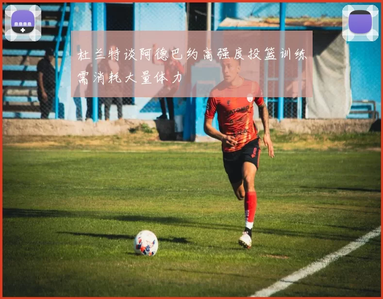 杜兰特谈阿德巴约高强度投篮训练需消耗大量体力