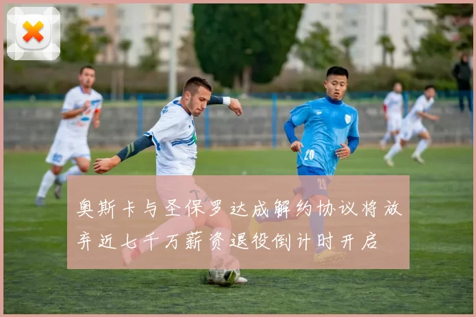 奥斯卡与圣保罗达成解约协议将放弃近七千万薪资退役倒计时开启