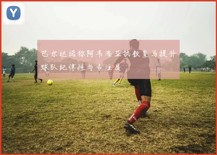 巴尔达诺称阿韦洛亚执教皇马提升球队纪律性与专注度