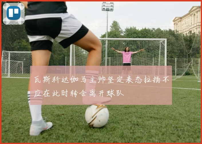 瓦斯科达伽马主帅坚定表态拉扬不应在此时转会离开球队