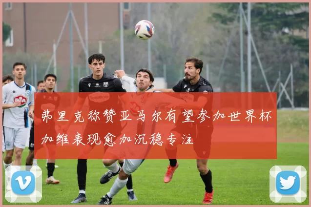 弗里克称赞亚马尔有望参加世界杯加维表现愈加沉稳专注