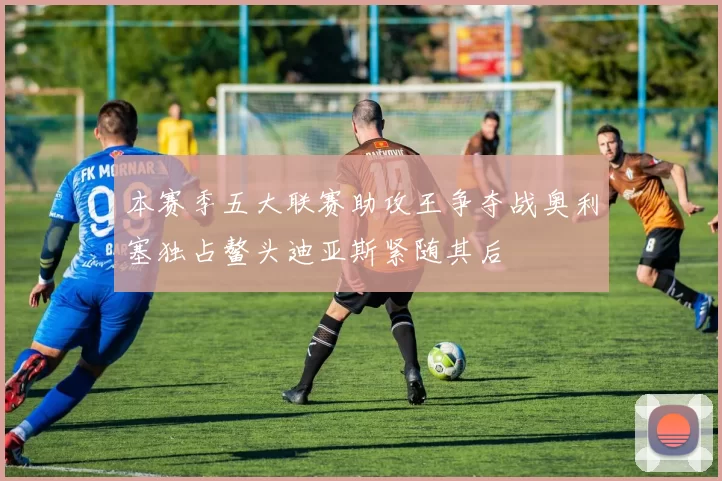 本赛季五大联赛助攻王争夺战奥利塞独占鳌头迪亚斯紧随其后