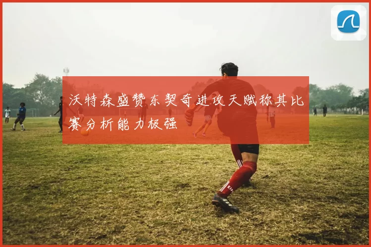 沃特森盛赞东契奇进攻天赋称其比赛分析能力极强