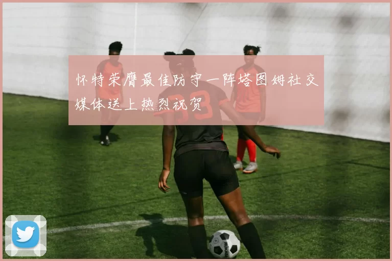 怀特荣膺最佳防守一阵塔图姆社交媒体送上热烈祝贺