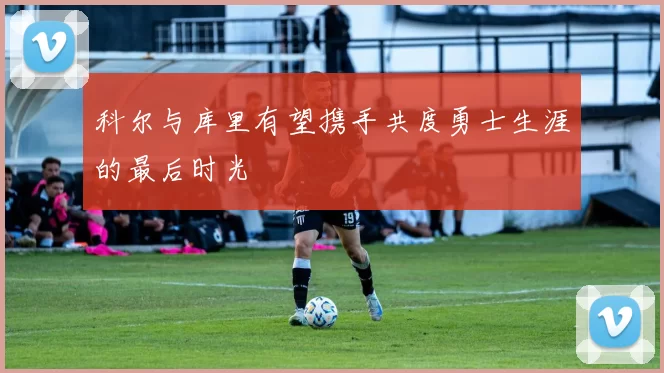 科尔与库里有望携手共度勇士生涯的最后时光